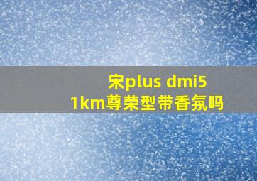 宋plus dmi51km尊荣型带香氛吗